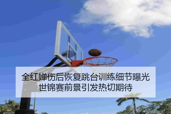 全红婵伤后恢复跳台训练细节曝光 世锦赛前景引发热切期待