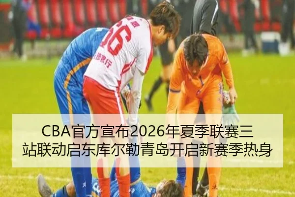 CBA官方宣布2026年夏季联赛三站联动启东库尔勒青岛开启新赛季热身